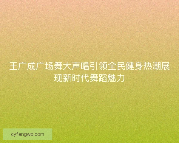 王广成广场舞大声唱引领全民健身热潮展现新时代舞蹈魅力