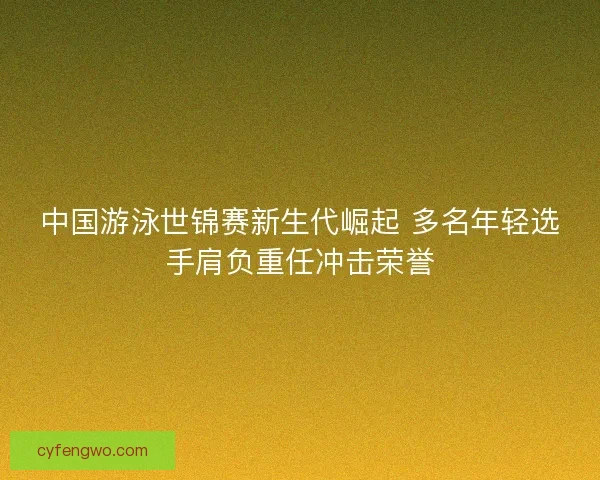 中国游泳世锦赛新生代崛起 多名年轻选手肩负重任冲击荣誉