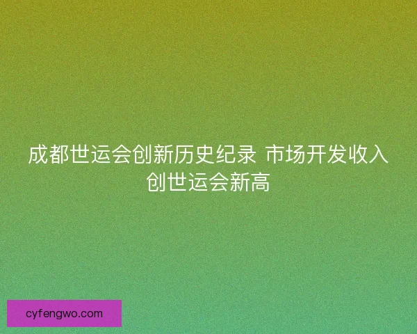 成都世运会创新历史纪录 市场开发收入创世运会新高