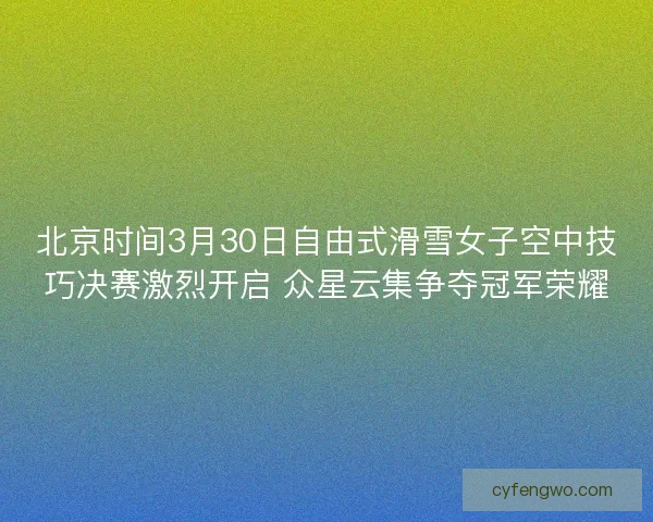 北京时间3月30日自由式滑雪女子空中技巧决赛激烈开启 众星云集争夺冠军荣耀