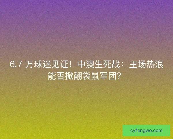 6.7 万球迷见证！中澳生死战：主场热浪能否掀翻袋鼠军团？
